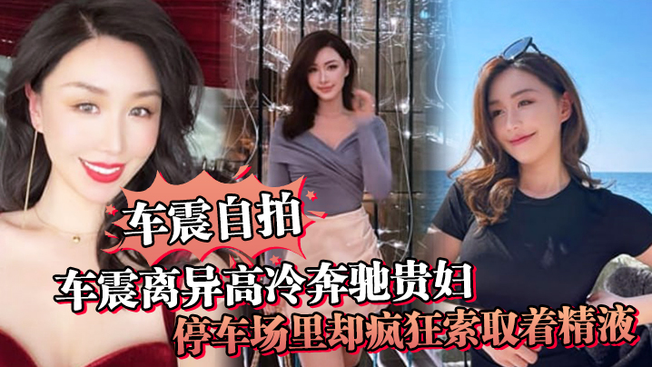 车震自拍车震离异高冷奔驰贵妇停车场里却疯狂索取着精.液户外做爱真刺激封面