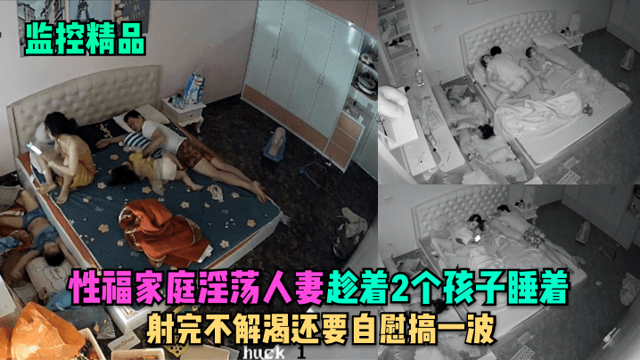 监控精品性福家庭淫荡人妻趁着2个孩子睡在勾引老公.做爱射完不解渴还要自慰搞一波封面